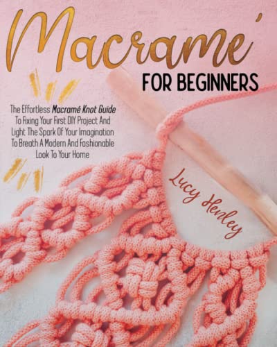 Macramé For Beginners: The Effortless Macramé Knot Guide To Fixing Your First DIY Project And Light The Spark Of Your Imagination To Breath A Modern And Fashionable Look To Your Home