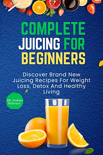 Complete Juicing For Beginners: Discover Brand New Juicing Recipes For Weight Loss, Detox And Healthy Living